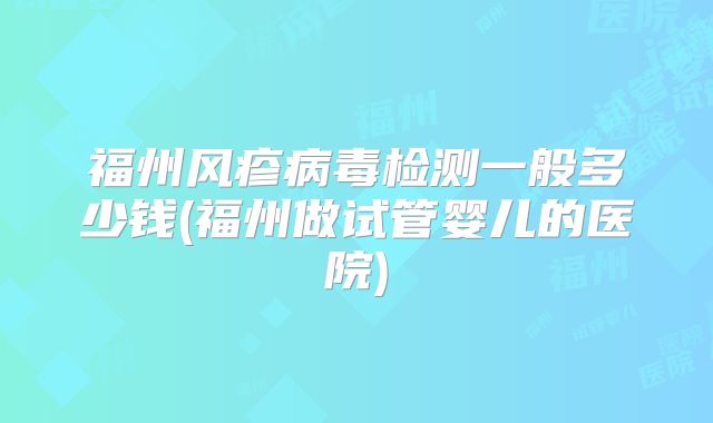 福州风疹病毒检测一般多少钱(福州做试管婴儿的医院)