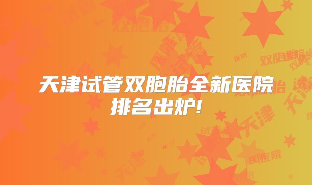 天津试管双胞胎全新医院排名出炉!