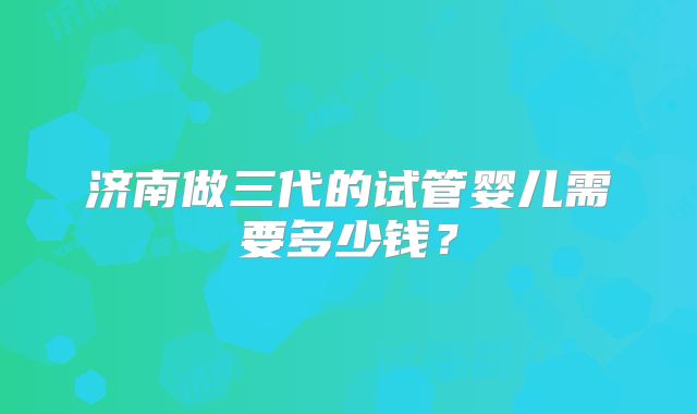 济南做三代的试管婴儿需要多少钱？