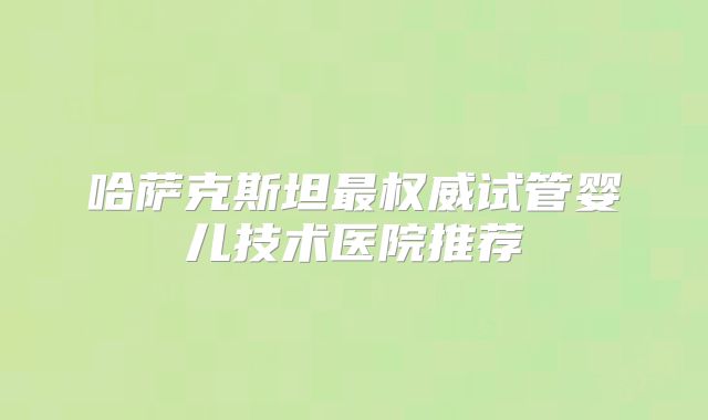 哈萨克斯坦最权威试管婴儿技术医院推荐