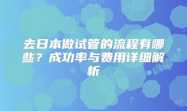 去日本做试管的流程有哪些？成功率与费用详细解析