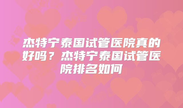 杰特宁泰国试管医院真的好吗？杰特宁泰国试管医院排名如何