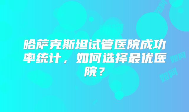 哈萨克斯坦试管医院成功率统计,如何选择最优医院?