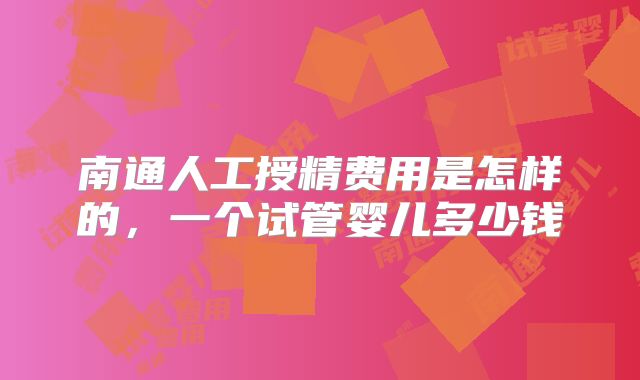 南通人工授精费用是怎样的，一个试管婴儿多少钱