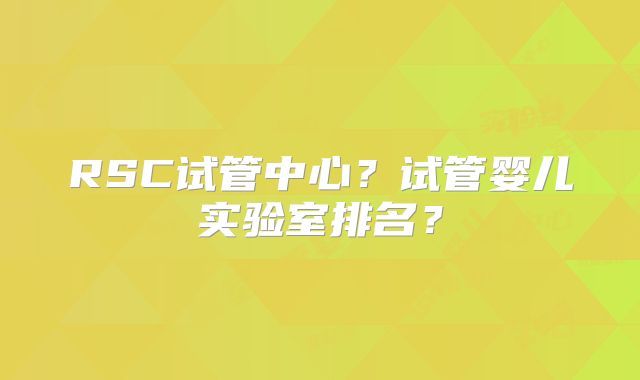 RSC试管中心？试管婴儿实验室排名？