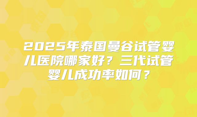 2025年泰国曼谷试管婴儿医院哪家好？三代试管婴儿成功率如何？