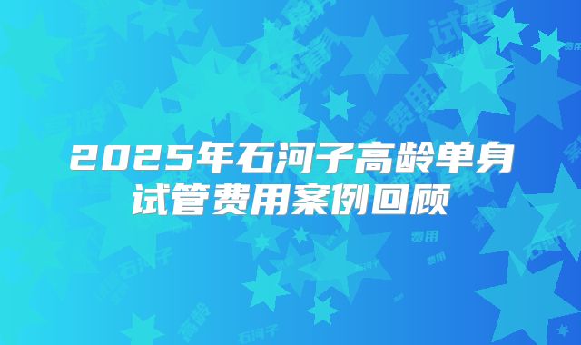 2025年石河子高龄单身试管费用案例回顾