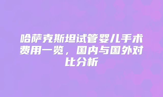 哈萨克斯坦试管婴儿手术费用一览，国内与国外对比分析