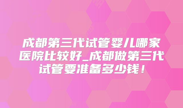 成都第三代试管婴儿哪家医院比较好_成都做第三代试管要准备多少钱!