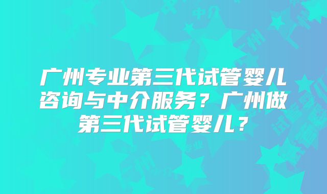 广州专业第三代试管婴儿咨询与中介服务？广州做第三代试管婴儿？