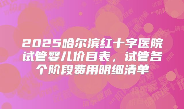 2025哈尔滨红十字医院试管婴儿价目表,试管各个阶段费用明细清单