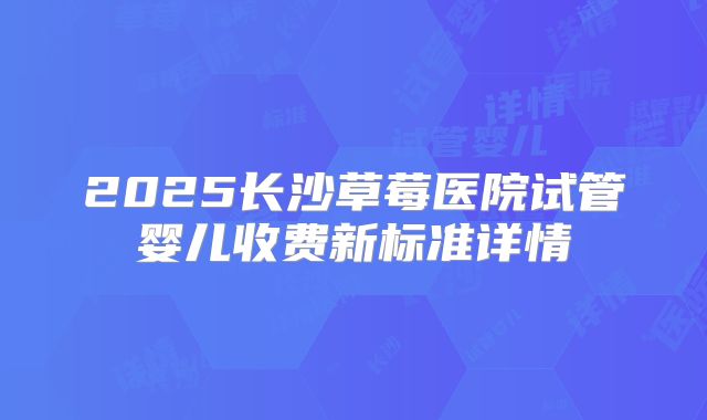 2025长沙草莓医院试管婴儿收费新标准详情