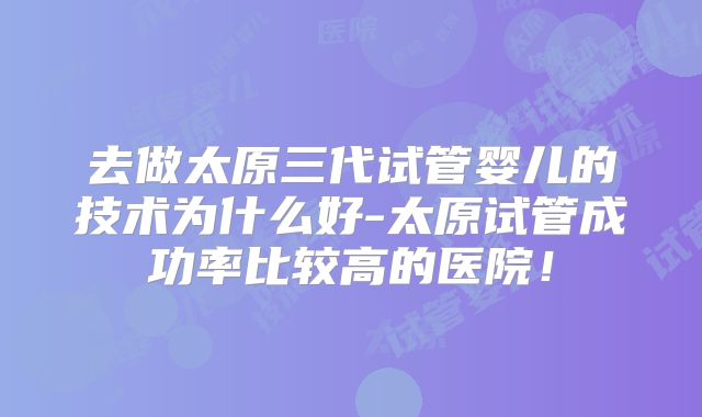 去做太原三代试管婴儿的技术为什么好-太原试管成功率比较高的医院!