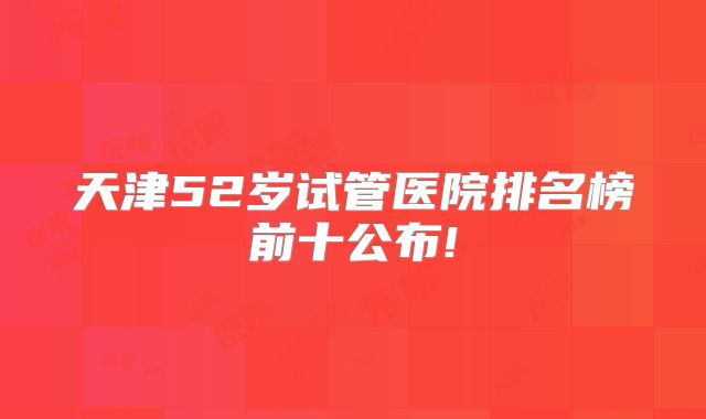 天津52岁试管医院排名榜前十公布!