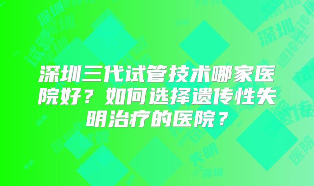 深圳三代试管技术哪家医院好？如何选择遗传性失明治疗的医院？