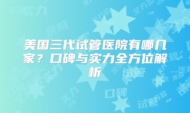 美国三代试管医院有哪几家?口碑与实力全方位解析