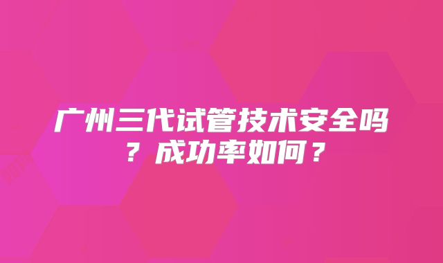 广州三代试管技术安全吗？成功率如何？