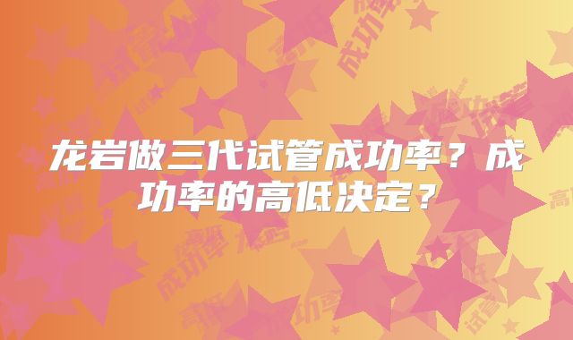 龙岩做三代试管成功率？成功率的高低决定？