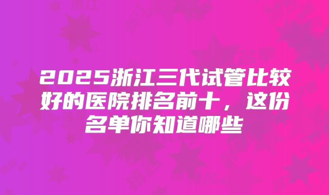 2025浙江三代试管比较好的医院排名前十，这份名单你知道哪些