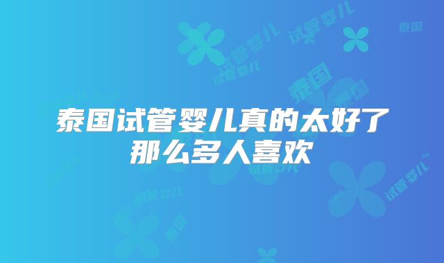 泰国试管婴儿真的太好了那么多人喜欢