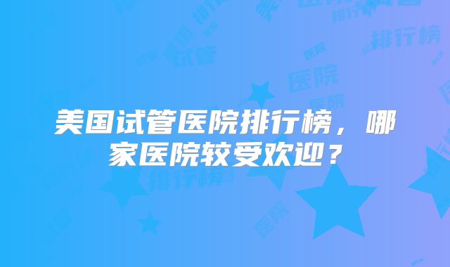 美国试管医院排行榜，哪家医院较受欢迎？
