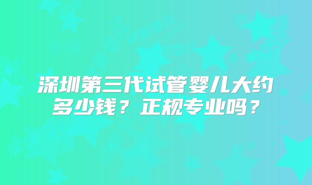 深圳第三代试管婴儿大约多少钱？正规专业吗？