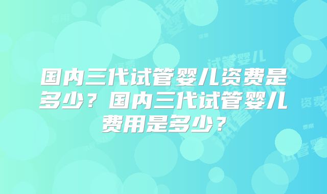 国内三代试管婴儿资费是多少？国内三代试管婴儿费用是多少？