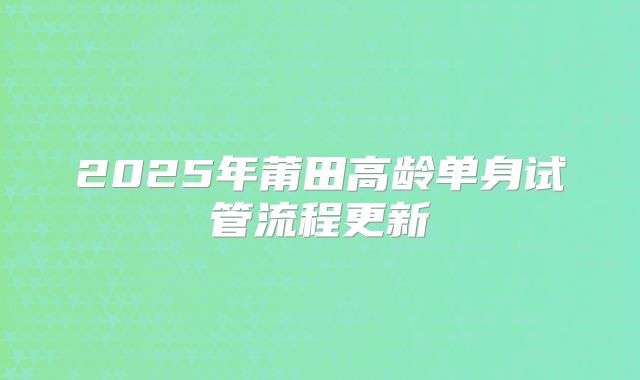 2025年莆田高龄单身试管流程更新