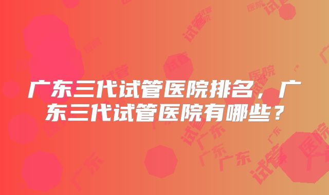 广东三代试管医院排名，广东三代试管医院有哪些？