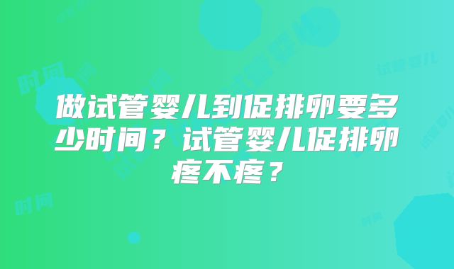 做试管婴儿到促排卵要多少时间？试管婴儿促排卵疼不疼？