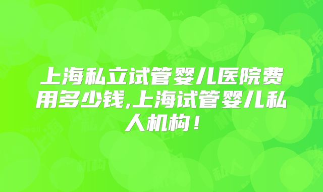 上海私立试管婴儿医院费用多少钱,上海试管婴儿私人机构!