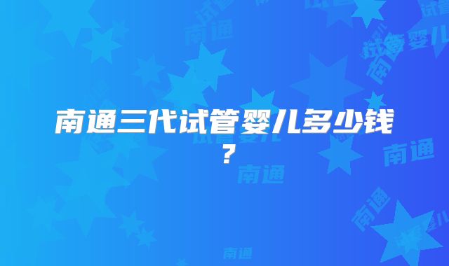 南通三代试管婴儿多少钱？
