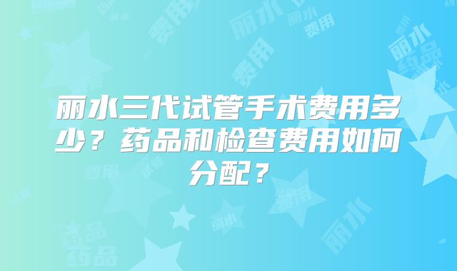 丽水三代试管手术费用多少?药品和检查费用如何分配?