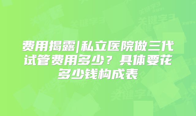 费用揭露|私立医院做三代试管费用多少？具体要花多少钱构成表
