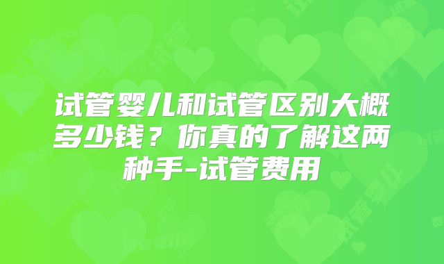 试管婴儿和试管区别大概多少钱？你真的了解这两种手-试管费用