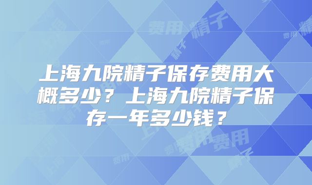 上海九院精子保存费用大概多少？上海九院精子保存一年多少钱？