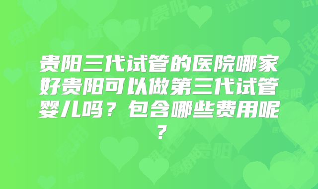 贵阳三代试管的医院哪家好贵阳可以做第三代试管婴儿吗？包含哪些费用呢？