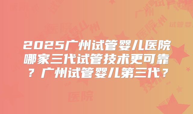 2025广州试管婴儿医院哪家三代试管技术更可靠？广州试管婴儿第三代？