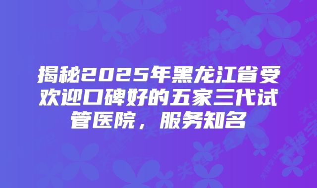 揭秘2025年黑龙江省受欢迎口碑好的五家三代试管医院，服务知名