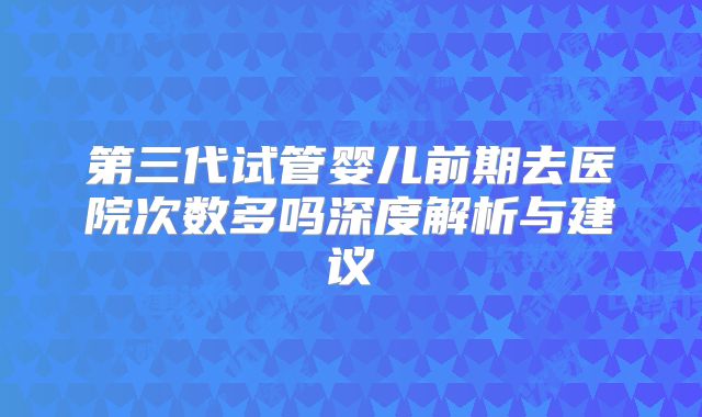 第三代试管婴儿前期去医院次数多吗深度解析与建议