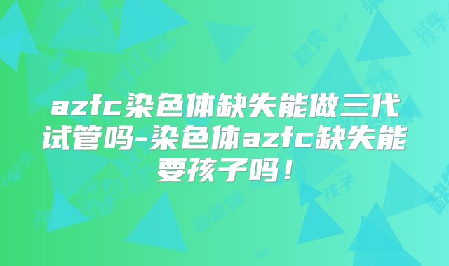 azfc染色体缺失能做三代试管吗-染色体azfc缺失能要孩子吗!