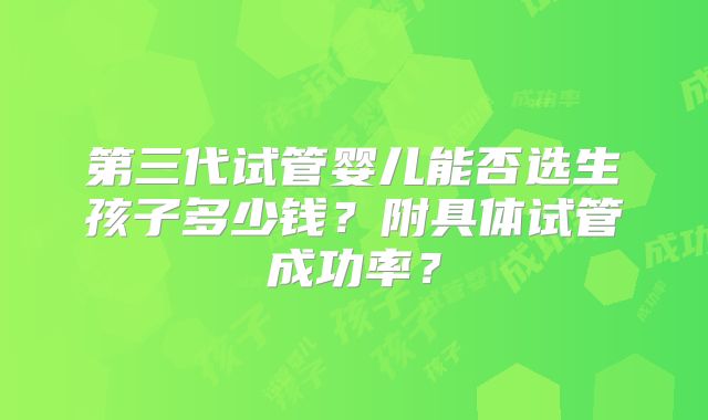 第三代试管婴儿能否选生孩子多少钱？附具体试管成功率？