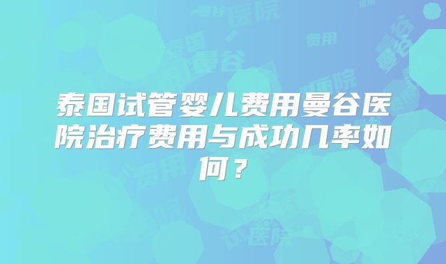 泰国试管婴儿费用曼谷医院治疗费用与成功几率如何？