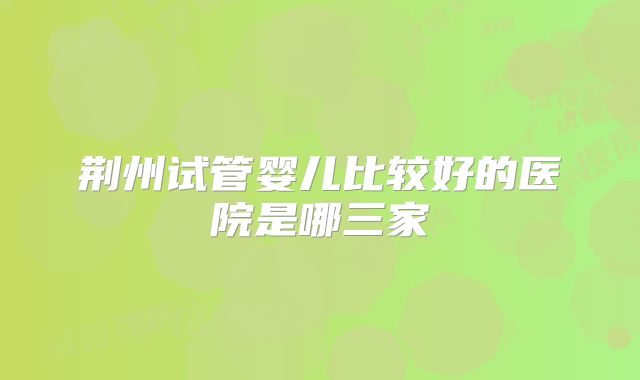 荆州试管婴儿比较好的医院是哪三家