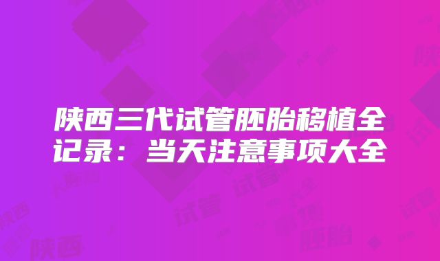 陕西三代试管胚胎移植全记录：当天注意事项大全