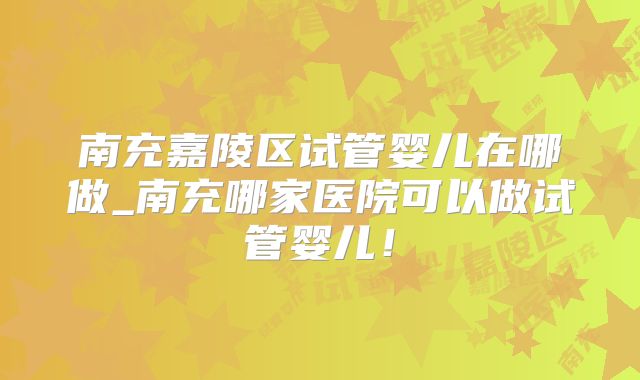 南充嘉陵区试管婴儿在哪做_南充哪家医院可以做试管婴儿！