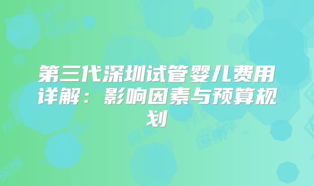 第三代深圳试管婴儿费用详解：影响因素与预算规划