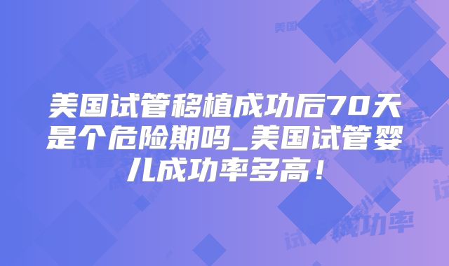 美国试管移植成功后70天是个危险期吗_美国试管婴儿成功率多高！