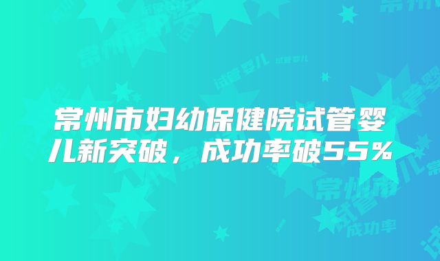 常州市妇幼保健院试管婴儿新突破，成功率破55%