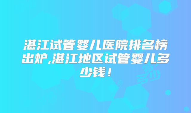 湛江试管婴儿医院排名榜出炉,湛江地区试管婴儿多少钱！
